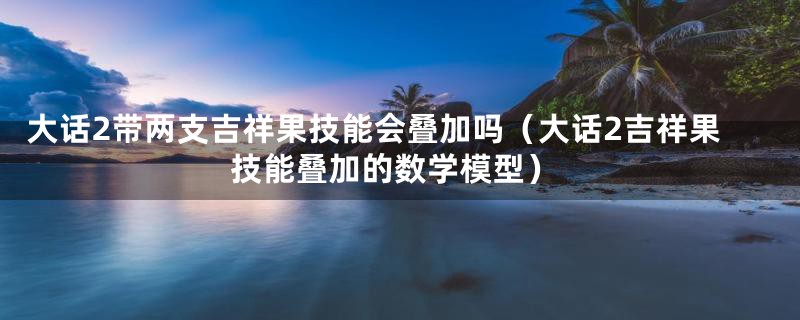 大话2带两支吉祥果技能会叠加吗（大话2吉祥果技能叠加的数学模型）