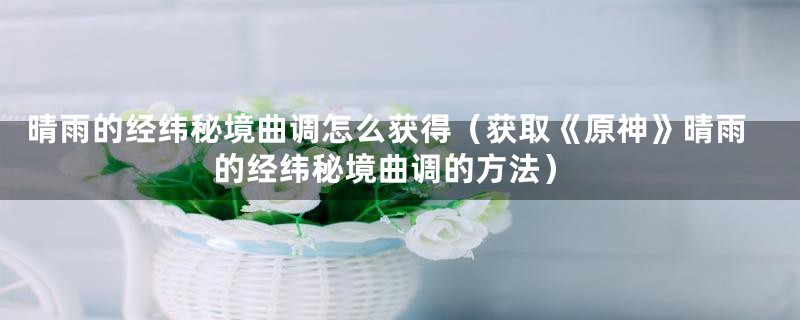 晴雨的经纬秘境曲调怎么获得（获取《原神》晴雨的经纬秘境曲调的方法）