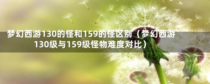 梦幻西游130的怪和159的怪区别（梦幻西游130级与159级怪物难度对比）