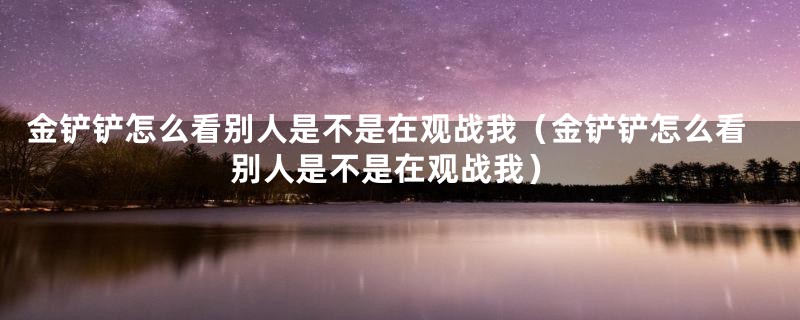 金铲铲怎么看别人是不是在观战我（金铲铲怎么看别人是不是在观战我）