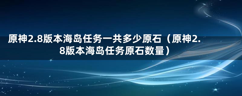 原神2.8版本海岛任务一共多少原石（原神2.8版本海岛任务原石数量）