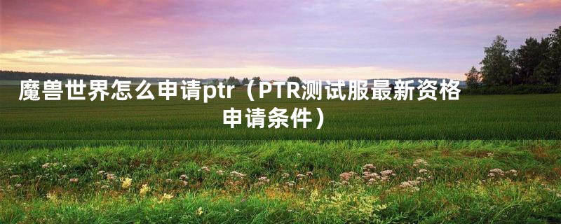 魔兽世界怎么申请ptr（PTR测试服最新资格申请条件）