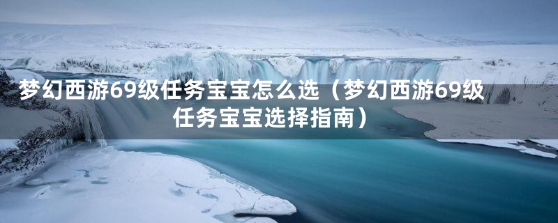 梦幻西游69级任务宝宝怎么选（梦幻西游69级任务宝宝选择指南）