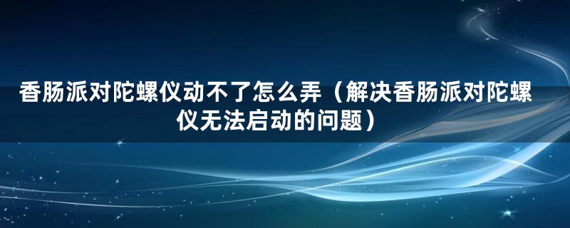 香肠派对陀螺仪动不了怎么弄（解决香肠派对陀螺仪无法启动的问题）