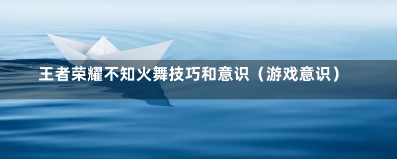 王者荣耀不知火舞技巧和意识（游戏意识）