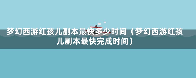 梦幻西游红孩儿副本最快多少时间（梦幻西游红孩儿副本最快完成时间）