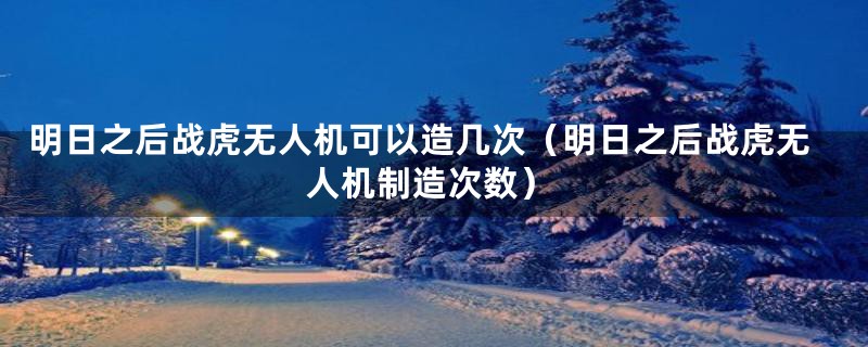 明日之后战虎无人机可以造几次（明日之后战虎无人机制造次数）