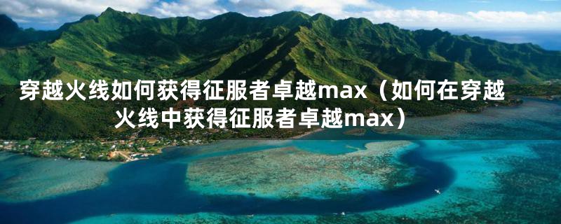 穿越火线如何获得征服者卓越max（如何在穿越火线中获得征服者卓越max）