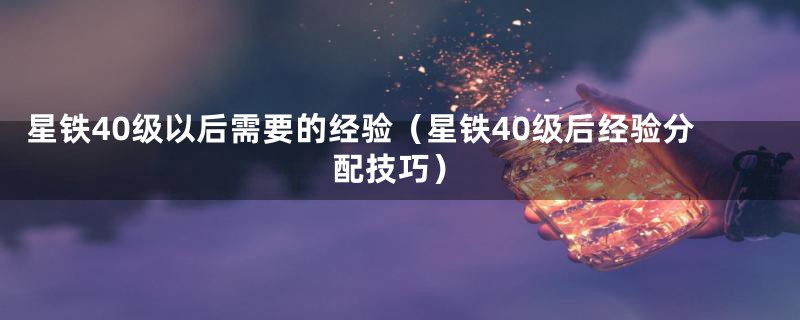 星铁40级以后需要的经验（星铁40级后经验分配技巧）