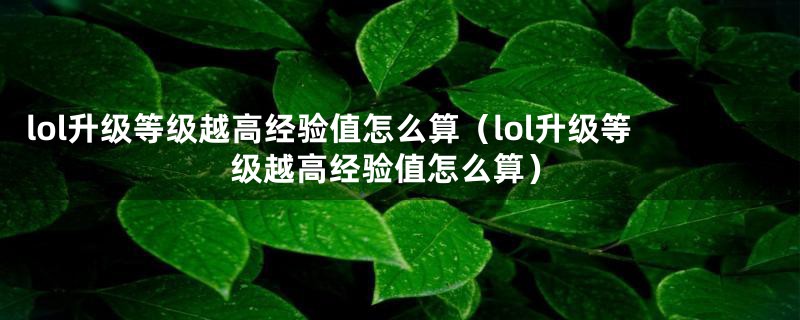 lol升级等级越高经验值怎么算（lol升级等级越高经验值怎么算）