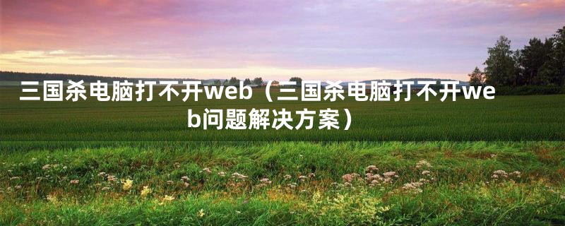 三国杀电脑打不开web（三国杀电脑打不开web问题解决方案）