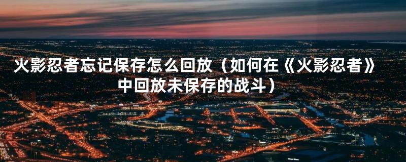 火影忍者忘记保存怎么回放（如何在《火影忍者》中回放未保存的战斗）