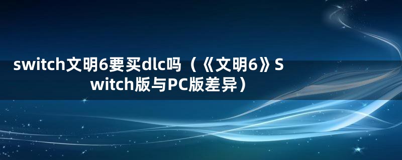 switch文明6要买dlc吗（《文明6》Switch版与PC版差异）