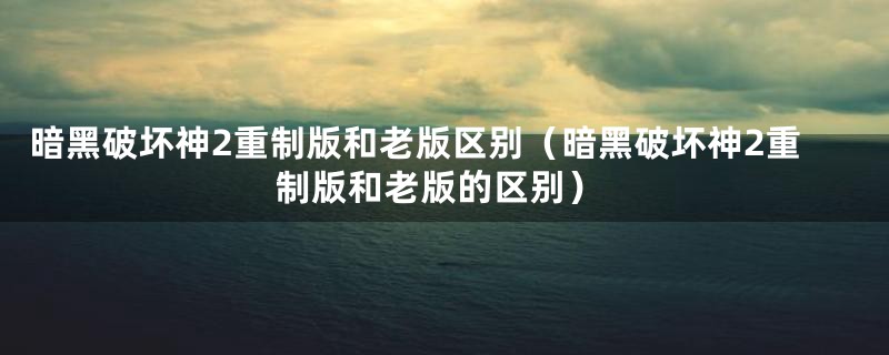 暗黑破坏神2重制版和老版区别（暗黑破坏神2重制版和老版的区别）