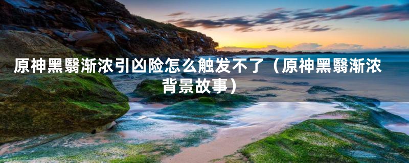 原神黑翳渐浓引凶险怎么触发不了（原神黑翳渐浓背景故事）