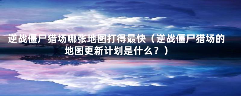 逆战僵尸猎场哪张地图打得最快（逆战僵尸猎场的地图更新计划是什么？）