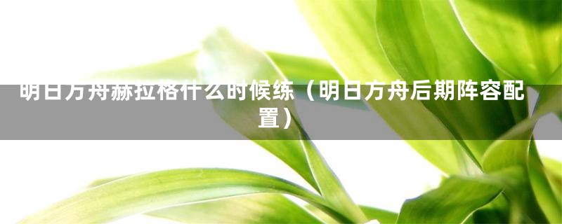 明日方舟赫拉格什么时候练（明日方舟后期阵容配置）