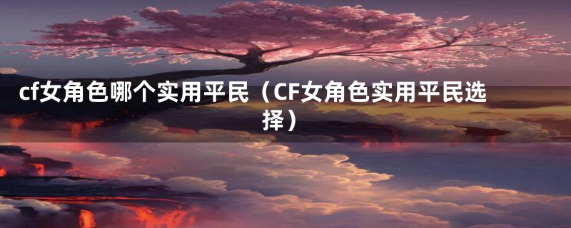 cf女角色哪个实用平民（CF女角色实用平民选择）