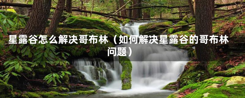 星露谷怎么解决哥布林（如何解决星露谷的哥布林问题）