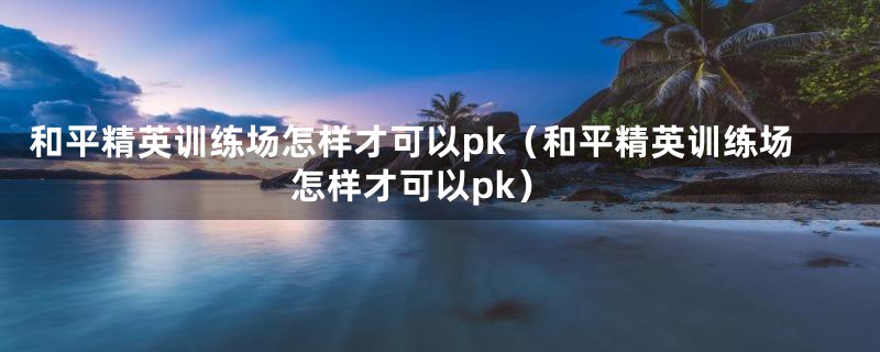 和平精英训练场怎样才可以pk（和平精英训练场怎样才可以pk）