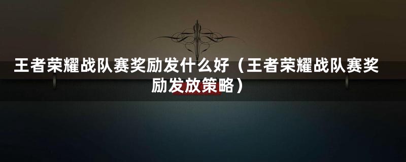 王者荣耀战队赛奖励发什么好（王者荣耀战队赛奖励发放策略）