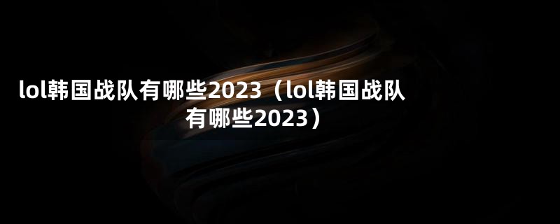 lol韩国战队有哪些2023（lol韩国战队有哪些2023）