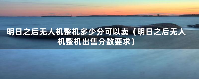 明日之后无人机整机多少分可以卖（明日之后无人机整机出售分数要求）