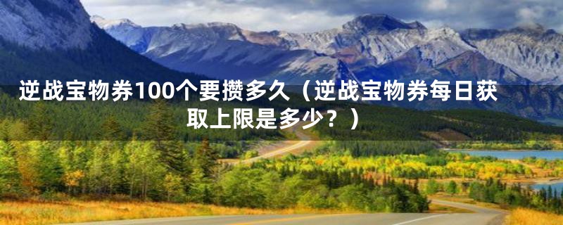 逆战宝物券100个要攒多久（逆战宝物券每日获取上限是多少？）