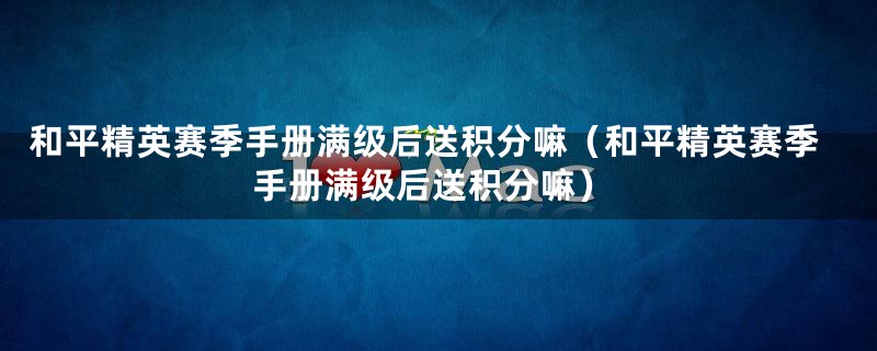 和平精英赛季手册满级后送积分嘛（和平精英赛季手册满级后送积分嘛）