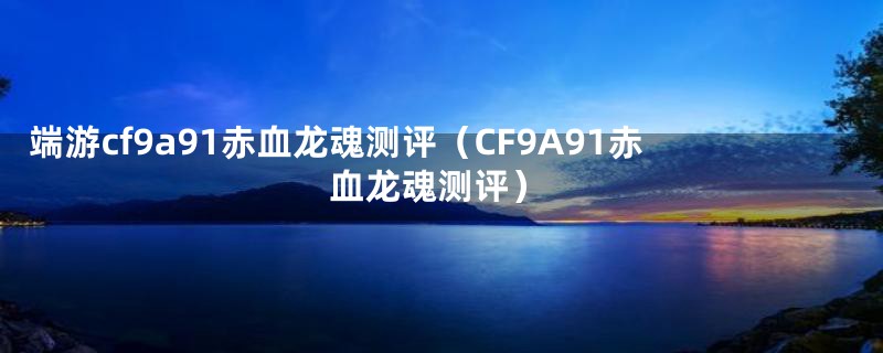 端游cf9a91赤血龙魂测评（CF9A91赤血龙魂测评）