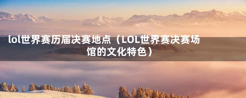 lol世界赛历届决赛地点（LOL世界赛决赛场馆的文化特色）