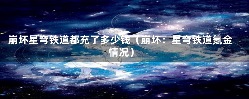 崩坏星穹铁道都充了多少钱（崩坏：星穹铁道氪金情况）