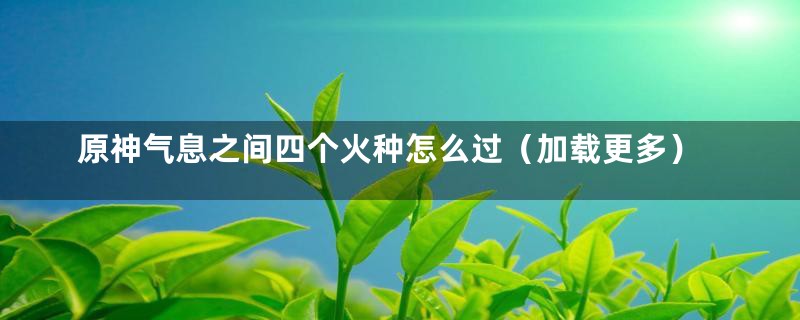 原神气息之间四个火种怎么过（加载更多）