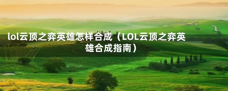 lol云顶之弈英雄怎样合成（LOL云顶之弈英雄合成指南）