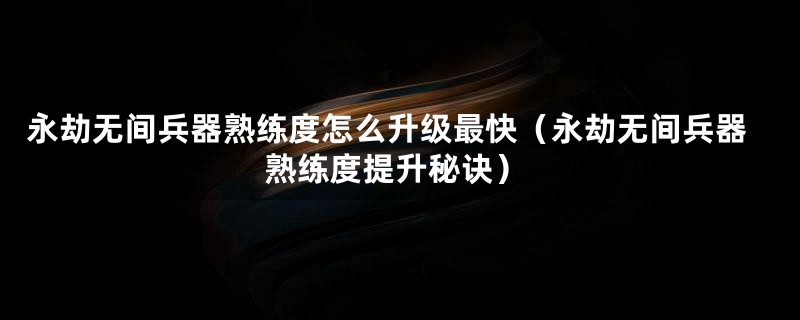 永劫无间兵器熟练度怎么升级最快（永劫无间兵器熟练度提升秘诀）