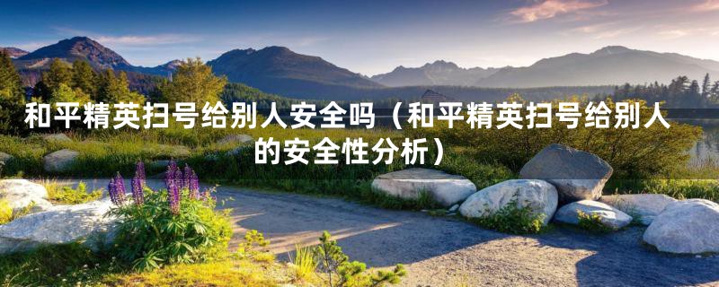 和平精英扫号给别人安全吗（和平精英扫号给别人的安全性分析）