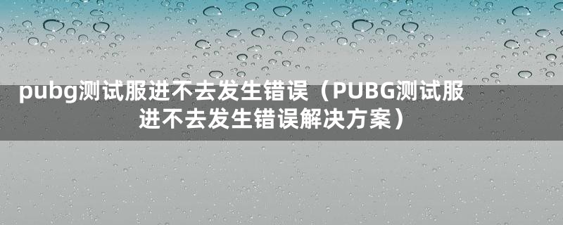 pubg测试服进不去发生错误（PUBG测试服进不去发生错误解决方案）