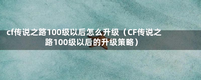 cf传说之路100级以后怎么升级（CF传说之路100级以后的升级策略）