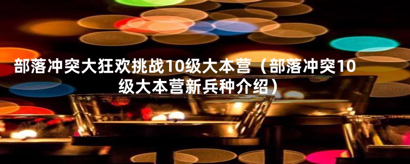 部落冲突大狂欢挑战10级大本营（部落冲突10级大本营新兵种介绍）