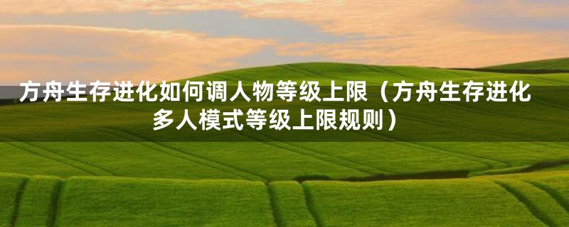 方舟生存进化如何调人物等级上限（方舟生存进化多人模式等级上限规则）