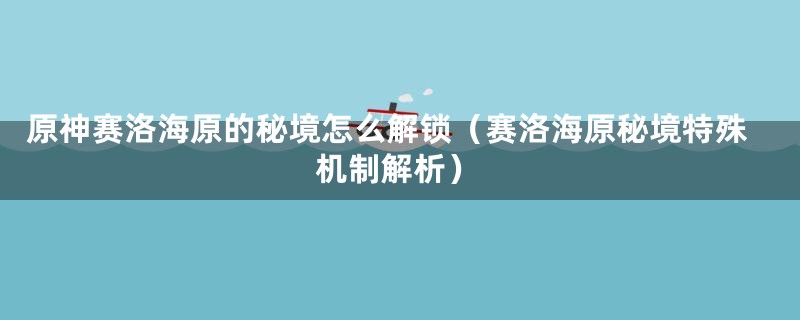 原神赛洛海原的秘境怎么解锁（赛洛海原秘境特殊机制解析）