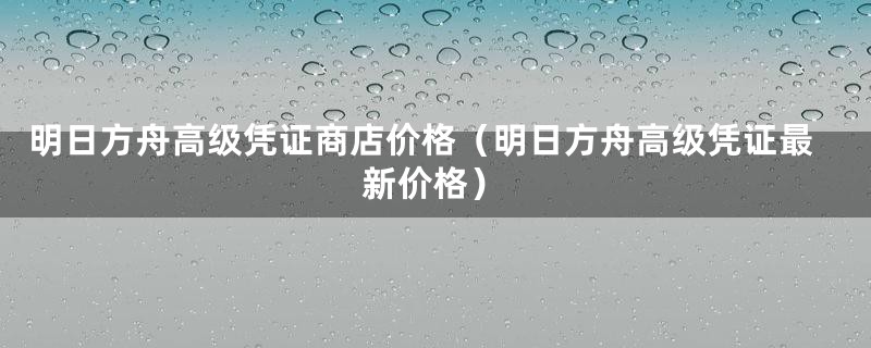 明日方舟高级凭证商店价格（明日方舟高级凭证最新价格）