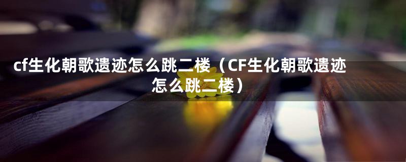 cf生化朝歌遗迹怎么跳二楼（CF生化朝歌遗迹怎么跳二楼）