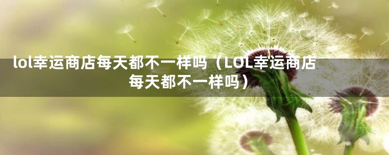 lol幸运商店每天都不一样吗（LOL幸运商店每天都不一样吗）