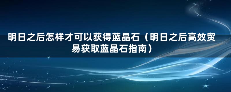 明日之后怎样才可以获得蓝晶石（明日之后高效贸易获取蓝晶石指南）