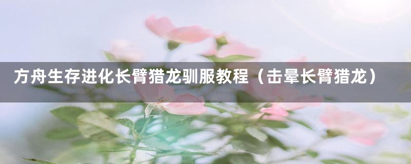 方舟生存进化长臂猎龙驯服教程（击晕长臂猎龙）