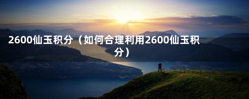 2600仙玉积分（如何合理利用2600仙玉积分）