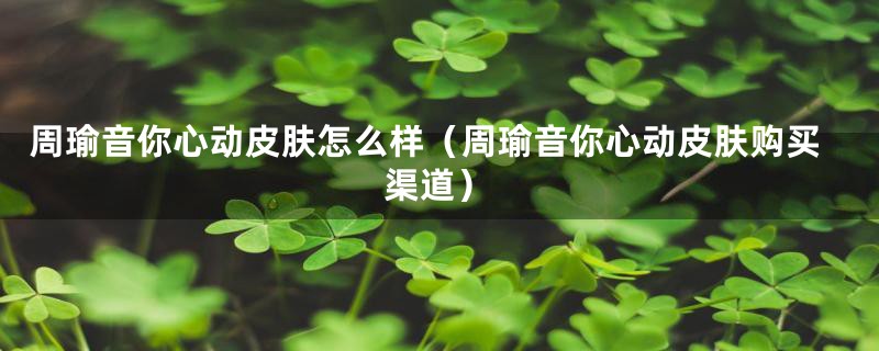 周瑜音你心动皮肤怎么样（周瑜音你心动皮肤购买渠道）