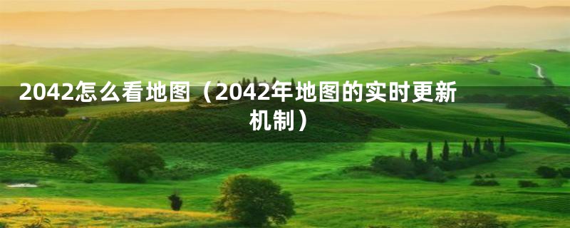 2042怎么看地图（2042年地图的实时更新机制）