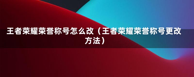 王者荣耀荣誉称号怎么改（王者荣耀荣誉称号更改方法）